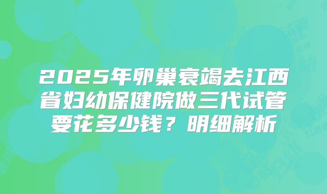 2025年卵巢衰竭去江西省妇幼保健院做三代试管要花多少钱？明细解析
