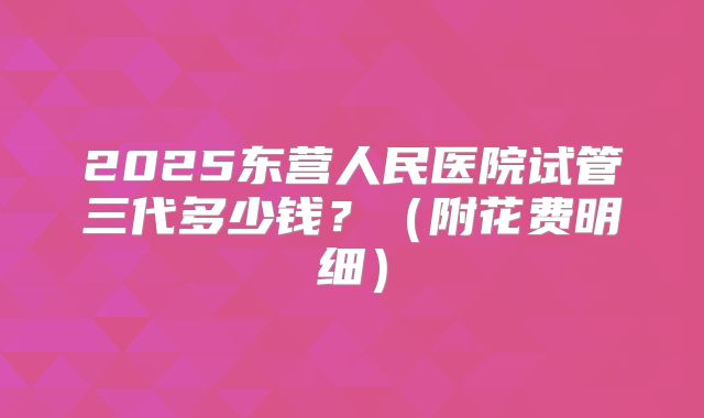 2025东营人民医院试管三代多少钱?(附花费明细)