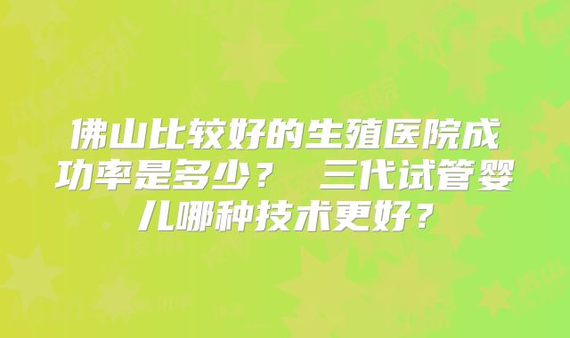 佛山比较好的生殖医院成功率是多少？ 三代试管婴儿哪种技术更好？
