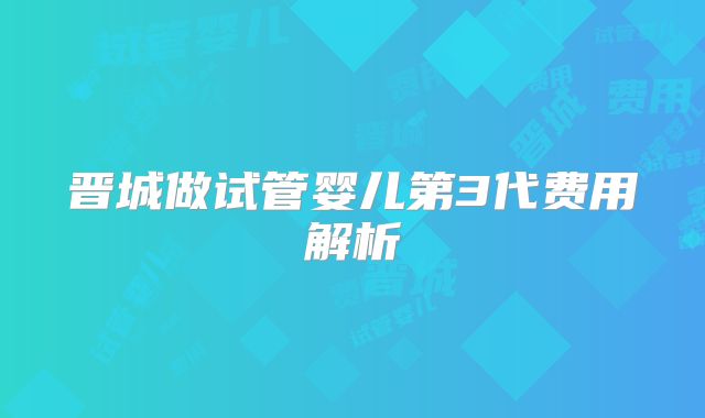 晋城做试管婴儿第3代费用解析