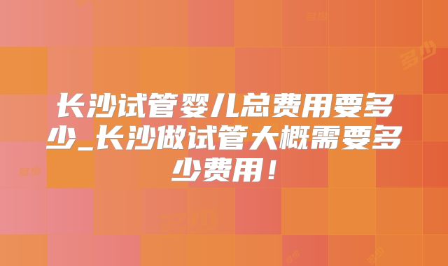 长沙试管婴儿总费用要多少_长沙做试管大概需要多少费用！