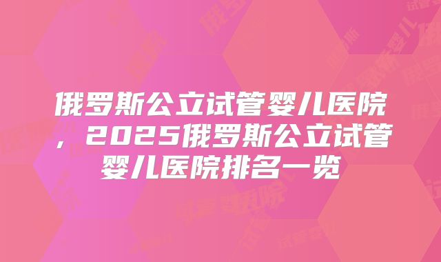 俄罗斯公立试管婴儿医院，2025俄罗斯公立试管婴儿医院排名一览