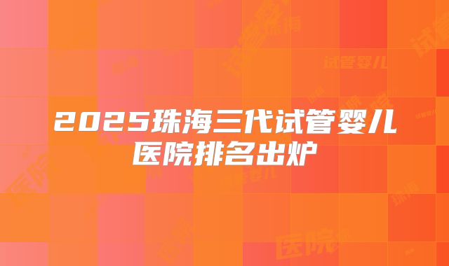2025珠海三代试管婴儿医院排名出炉