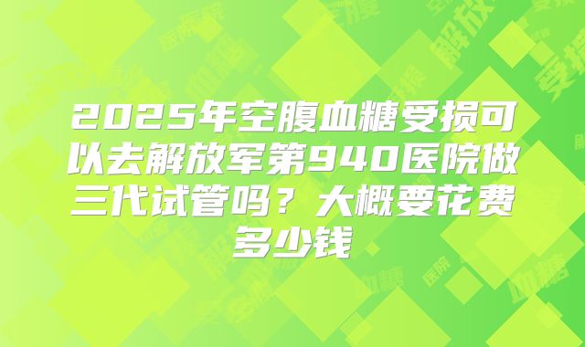 2025年空腹血糖受损可以去解放军第940医院做三代试管吗?大概要花费多少钱