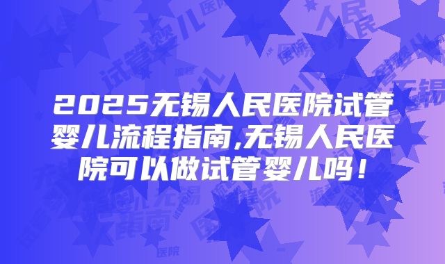 2025无锡人民医院试管婴儿流程指南,无锡人民医院可以做试管婴儿吗！