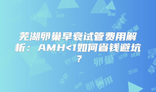 芜湖卵巢早衰试管费用解析：AMH<1如何省钱避坑？
