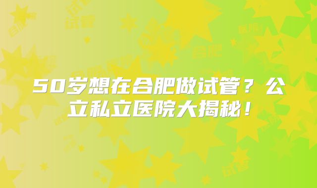 50岁想在合肥做试管？公立私立医院大揭秘！