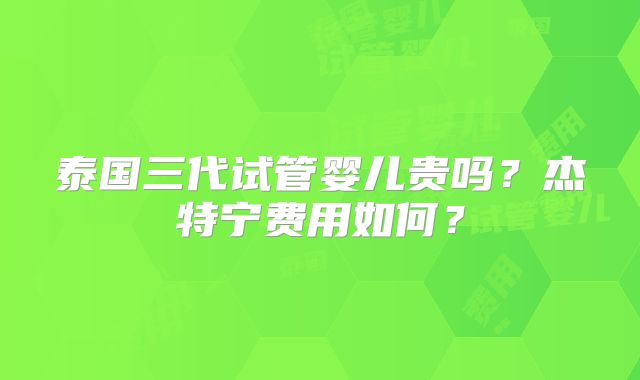 泰国三代试管婴儿贵吗？杰特宁费用如何？