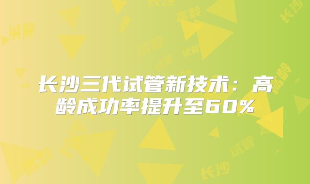 长沙三代试管新技术：高龄成功率提升至60%