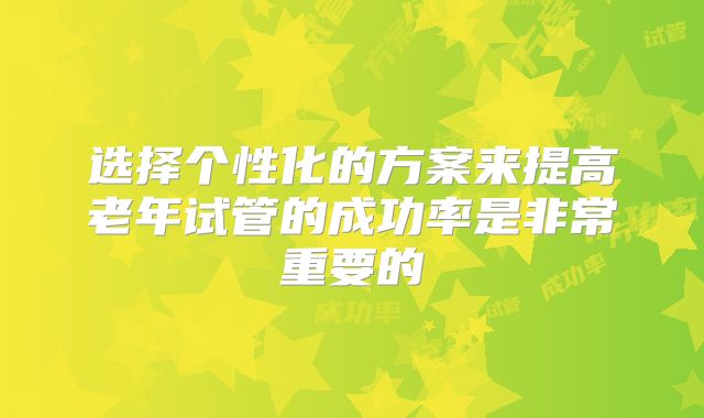 选择个性化的方案来提高老年试管的成功率是非常重要的