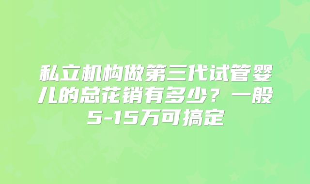 私立机构做第三代试管婴儿的总花销有多少？一般5-15万可搞定