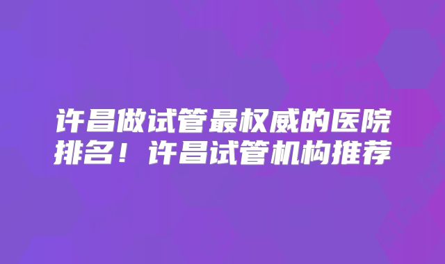许昌做试管最权威的医院排名！许昌试管机构推荐