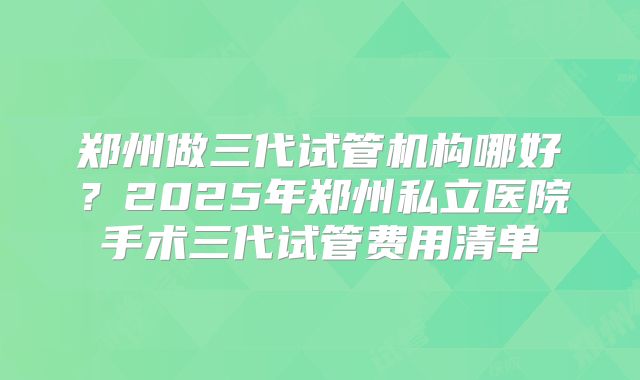 郑州做三代试管机构哪好？2025年郑州私立医院手术三代试管费用清单
