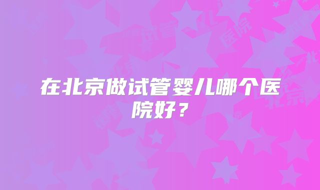 在北京做试管婴儿哪个医院好?