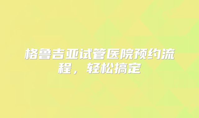 格鲁吉亚试管医院预约流程，轻松搞定
