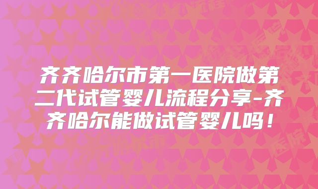 齐齐哈尔市第一医院做第二代试管婴儿流程分享-齐齐哈尔能做试管婴儿吗!