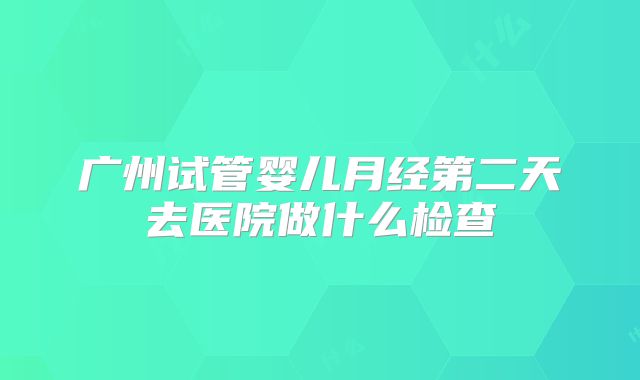 广州试管婴儿月经第二天去医院做什么检查