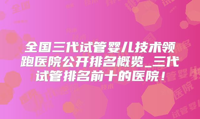 全国三代试管婴儿技术领跑医院公开排名概览_三代试管排名前十的医院!