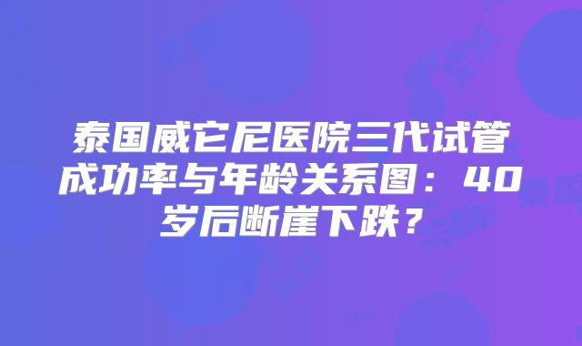 泰国威它尼医院三代试管成功率与年龄关系图:40岁后断崖下跌?
