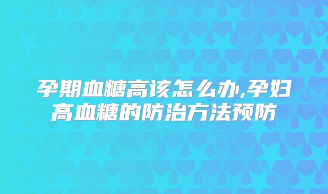 孕期血糖高该怎么办,孕妇高血糖的防治方法预防