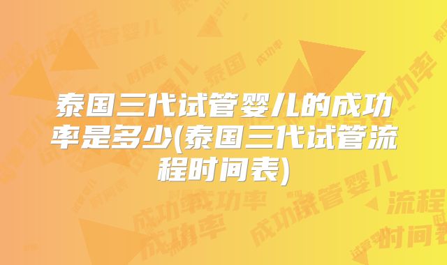 泰国三代试管婴儿的成功率是多少(泰国三代试管流程时间表)