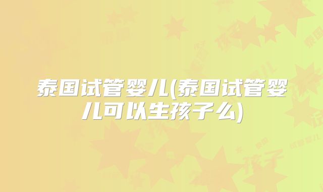 泰国试管婴儿(泰国试管婴儿可以生孩子么)