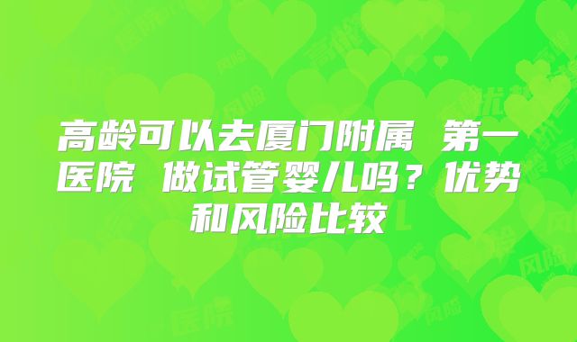 高龄可以去厦门附属 第一医院 做试管婴儿吗?优势和风险比较