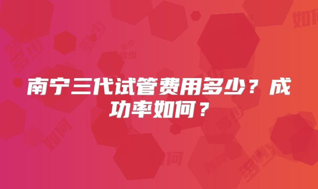 南宁三代试管费用多少？成功率如何？