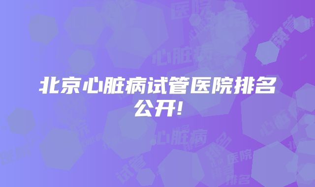 北京心脏病试管医院排名公开!