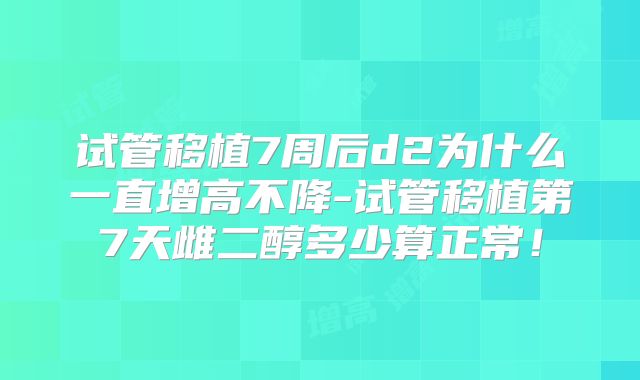 试管移植7周后d2为什么一直增高不降-试管移植第7天雌二醇多少算正常！