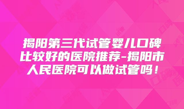 揭阳第三代试管婴儿口碑比较好的医院推荐-揭阳市人民医院可以做试管吗！
