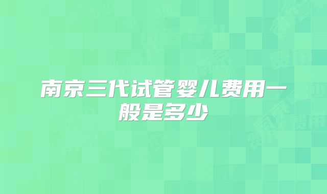 南京三代试管婴儿费用一般是多少