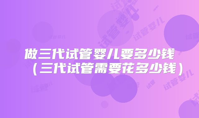 做三代试管婴儿要多少钱（三代试管需要花多少钱）