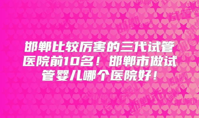 邯郸比较厉害的三代试管医院前10名！邯郸市做试管婴儿哪个医院好！
