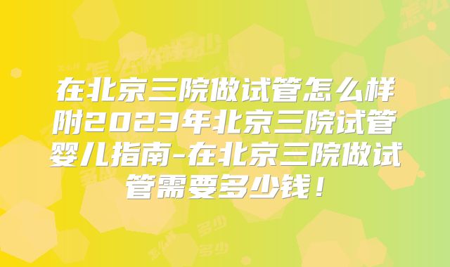 在北京三院做试管怎么样附2023年北京三院试管婴儿指南-在北京三院做试管需要多少钱！