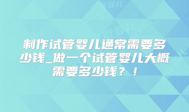 制作试管婴儿通常需要多少钱_做一个试管婴儿大概需要多少钱?!