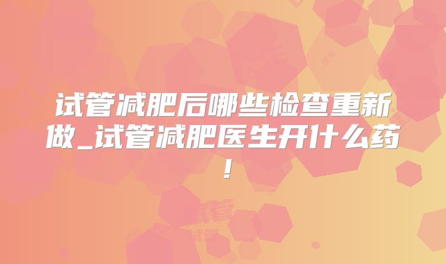 试管减肥后哪些检查重新做_试管减肥医生开什么药！