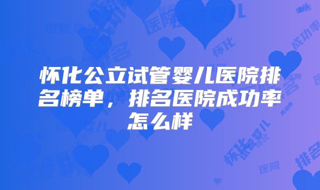 怀化公立试管婴儿医院排名榜单，排名医院成功率怎么样