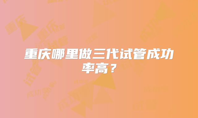 重庆哪里做三代试管成功率高？