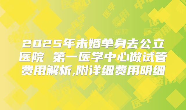 2025年未婚单身去公立医院 第一医学中心做试管费用解析,附详细费用明细