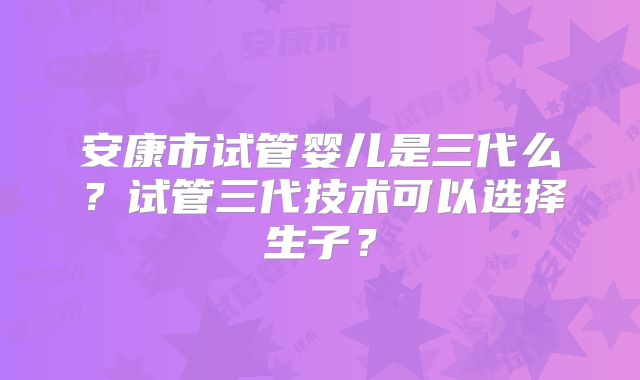 安康市试管婴儿是三代么？试管三代技术可以选择生子？