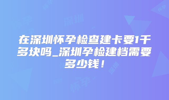 在深圳怀孕检查建卡要1千多块吗_深圳孕检建档需要多少钱!