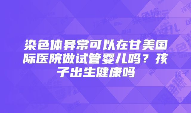染色体异常可以在甘美国际医院做试管婴儿吗？孩子出生健康吗