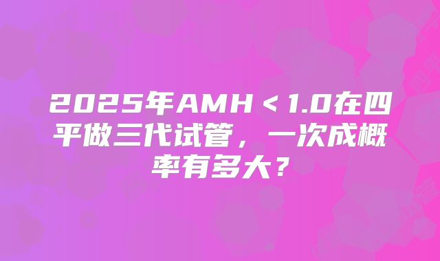 2025年AMH<1.0在四平做三代试管,一次成概率有多大?