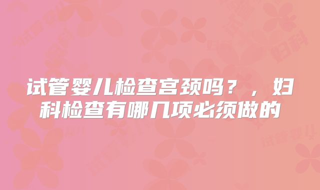 试管婴儿检查宫颈吗?,妇科检查有哪几项必须做的