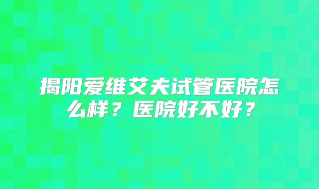 揭阳爱维艾夫试管医院怎么样?医院好不好?
