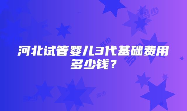 河北试管婴儿3代基础费用多少钱?