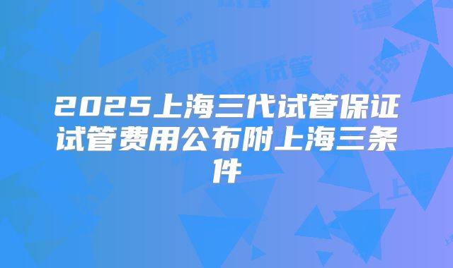 2025上海三代试管保证试管费用公布附上海三条件
