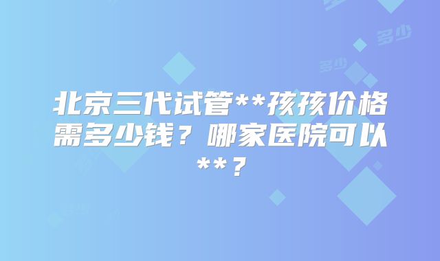 北京三代试管**孩孩价格需多少钱？哪家医院可以**？
