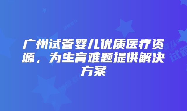 广州试管婴儿优质医疗资源,为生育难题提供解决方案